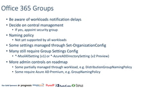 Our Gold Sponsors:
Office 365 Groups
• Be aware of workloads notification delays
• Decide on central management
• If yes, appoint security group
• Naming policy
• Not yet supported by all workloads
• Some settings managed through Set-OrganizationConfig
• Many still require Group Settings Config
• *-MsolAllSetting (v1) or *-AzureADDirectorySetting (v2 Preview)
• More admin controls on roadmap
• Some partially managed through workload, e.g. DistributionGroupNamingPolicy
• Some require Azure AD Premium, e.g. GroupNamingPolicy
 