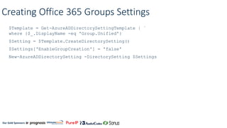 Our Gold Sponsors:
Creating Office 365 Groups Settings
$Template = Get-AzureADDirectorySettingTemplate | `
where {$_.DisplayName -eq 'Group.Unified'}
$Setting = $Template.CreateDirectorySetting()
$Settings['EnableGroupCreation'] = 'false'
New-AzureADDirectorySetting -DirectorySetting $Settings
 