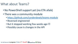 Our Gold Sponsors:
What about Teams?
•No PowerShell support yet (no ETA afaik)
•There was a community module
• https://github.com/sanderdewit/teams-module
• Reversed engineered
• But it stopped working few weeks ago 
• Possibly cause is changes in the API
 