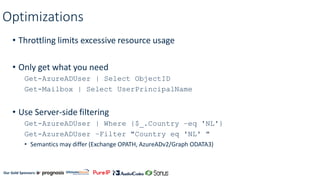 Our Gold Sponsors:
Optimizations
• Throttling limits excessive resource usage
• Only get what you need
Get-AzureADUser | Select ObjectID
Get-Mailbox | Select UserPrincipalName
• Use Server-side filtering
Get-AzureADUser | Where {$_.Country –eq 'NL'}
Get-AzureADUser –Filter "Country eq 'NL' "
• Semantics may differ (Exchange OPATH, AzureADv2/Graph ODATA3)
 