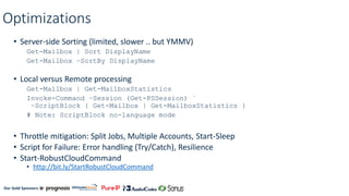 Our Gold Sponsors:
Optimizations
• Server-side Sorting (limited, slower .. but YMMV)
Get-Mailbox | Sort DisplayName
Get-Mailbox –SortBy DisplayName
• Local versus Remote processing
Get-Mailbox | Get-MailboxStatistics
Invoke-Command –Session (Get-PSSession) `
–ScriptBlock { Get-Mailbox | Get-MailboxStatistics }
# Note: ScriptBlock no-language mode
• Throttle mitigation: Split Jobs, Multiple Accounts, Start-Sleep
• Script for Failure: Error handling (Try/Catch), Resilience
• Start-RobustCloudCommand
• http://bit.ly/StartRobustCloudCommand
 