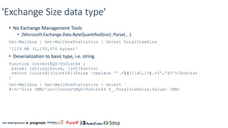 Our Gold Sponsors:
'Exchange Size data type'
• No Exchange Management Tools
• [Microsoft.Exchange.Data.ByteQuantifiedSize]::Parse( .. )
Get-Mailbox | Get-MailboxStatistics | Select TotalItemSize
'1124 MB (1,150,976 bytes)'
• Deserialization to basic type, i.e. string
Function ConvertBQS-ToUint64 {
param( [string]$size, [int]$units)
return [uint64]([uint64]($size –replace '^.+(([d,]+).+$','$1')/$units)
}
Get-Mailbox | Get-MailboxStatistics | Select `
@{n='Size (MB)';e={ConvertBQS-ToUint64 $_.TotalItemSize.Value) 1MB}
 