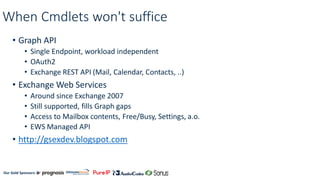 Our Gold Sponsors:
When Cmdlets won't suffice
• Graph API
• Single Endpoint, workload independent
• OAuth2
• Exchange REST API (Mail, Calendar, Contacts, ..)
• Exchange Web Services
• Around since Exchange 2007
• Still supported, fills Graph gaps
• Access to Mailbox contents, Free/Busy, Settings, a.o.
• EWS Managed API
• http://gsexdev.blogspot.com
 
