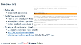 Our Gold Sponsors:
Takeaways
• Automate
• Investment, be sensible
• Explore communities
• There is a lot already out there
• As template or learn by example
• Scripts feedback appreciated ☺
• Be aware of continuous development
• Message Center digest (your tenant)
• http://bit.ly/Office365Roadmap
• http://www.roadmapwatch.com (RSS, for Flow/IFTT etc.)
 