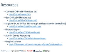 Our Gold Sponsors:
Resources
• Connect-Office365Services.ps1
• http://bit.ly/Connect365
• Get-Office365Report.ps1
• http://bit.ly/Office365ReportAPI
• Migrate DL to Office 365 Groups scripts (Admin controlled)
• http://bit.ly/DLtoO365GroupsScripts
• Groups Report
• http://bit.ly/Get-O365GroupReport
• Admin Group Reporting
• http://bit.ly/Get-O365AdminGroupsReport
• Graph Explorer
• https://developer.microsoft.com/en-us/graph/graph-explorer
 