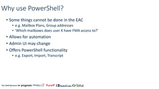 Our Gold Sponsors:
Why use PowerShell?
• Some things cannot be done in the EAC
• e.g. Mailbox Plans, Group addresses
• 'Which mailboxes does user X have FMA access to?'
• Allows for automation
• Admin UI may change
• Offers PowerShell functionality
• e.g. Export, Import, Transcript
 