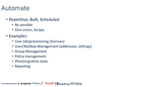 Our Gold Sponsors:
Automate
• Repetitive, Bulk, Scheduled
• Be sensible
• One-Liners, Scripts
• Examples:
• User (de)provisioning (licenses)
• User/Mailbox Management (addresses, settings)
• Group Management
• Policy management
• (Post)migration tasks
• Reporting
 