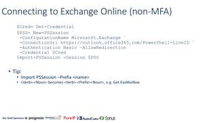 Our Gold Sponsors:
Connecting to Exchange Online (non-MFA)
$Cred= Get-Credential
$PSS= New-PSSession `
-ConfigurationName Microsoft.Exchange `
-ConnectionUri https://outlook.office365.com/PowerShell-LiveID `
-Authentication Basic –AllowRedirection `
-Credential $Cred
Import-PSSession -Session $PSS
• Tip:
• Import-PSSession –Prefix <name>
• <Verb>-<Noun> becomes <Verb>-<Prefix><Noun>, e.g. Get-ExoMailbox
 