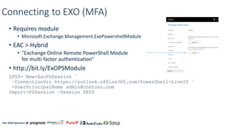 Our Gold Sponsors:
Connecting to EXO (MFA)
• Requires module
• Microsoft.Exchange.Management.ExoPowershellModule
• EAC > Hybrid
• "Exchange Online Remote PowerShell Module
for multi-factor authentication"
• http://bit.ly/ExOPSModule
$PSS= New-ExoPSSession `
–ConnectionUri https://outlook.office365.com/PowerShell-LiveID `
-UserPrincipalName admin@contoso.com
Import-PSSession –Session $PSS
 