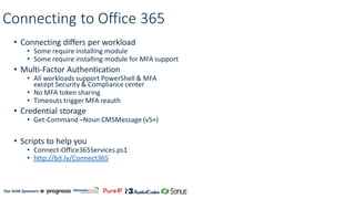 Our Gold Sponsors:
Connecting to Office 365
• Connecting differs per workload
• Some require installing module
• Some require installing module for MFA support
• Multi-Factor Authentication
• All workloads support PowerShell & MFA
except Security & Compliance center
• No MFA token sharing
• Timeouts trigger MFA reauth
• Credential storage
• Get-Command –Noun CMSMessage (v5+)
• Scripts to help you
• Connect-Office365Services.ps1
• http://bit.ly/Connect365
 