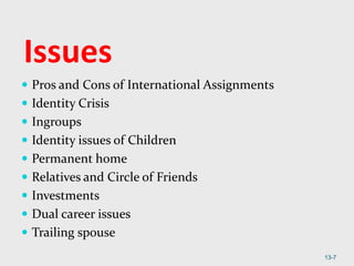 Issues
 Pros and Cons of International Assignments
 Identity Crisis
 Ingroups
 Identity issues of Children
 Permanent home
 Relatives and Circle of Friends
 Investments
 Dual career issues
 Trailing spouse
13-7
 