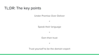 TL;DR: The key points
Under Promise Over Deliver
+
Speak their language
+
Earn their trust
+
Trust yourself to be the doma...