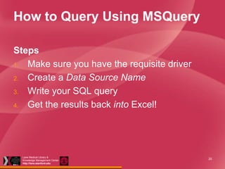 How to Query Using MSQuery
Steps
1. Make sure you have the requisite driver
2. Create a Data Source Name
3. Write your SQL query
4. Get the results back into Excel!

Lane Medical Library &
Knowledge Management Center
http://lane.stanford.edu

20

 