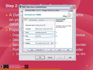Step 2: Creating a Data Source Name




A Data Source Name (DSN) tells programs
on your PC where and how to query a
database
Populating the fields:





Data Source Name: Unique name of your choice
Description: anything
Server: exactly as given by the database provider
Port number: as specified by database provider


Defaults: MySQL: 3306; Oracle: 1521; MS Access: N/A

Lane Medical Library &
Knowledge Management Center
http://lane.stanford.edu

24

 
