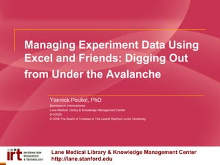 Managing Experiment Data Using
Excel and Friends: Digging Out
from Under the Avalanche
Yannick Pouliot, PhD
Bioresearch Informationist
Lane Medical Library & Knowledge Management Center
6/1/2006
© 2006 The Board of Trustees of The Leland Stanford Junior University

Lane Medical Library & Knowledge Management Center
http://lane.stanford.edu

 