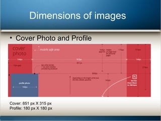 Dimensions of images 
• Cover Photo and Profile 
Cover: 851 px X 315 px 
Profile: 180 px X 180 px 
 