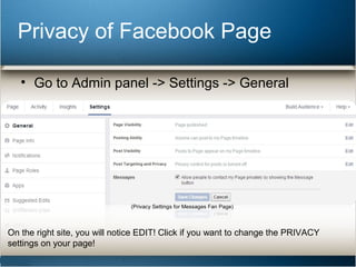 Privacy of Facebook Page 
• Go to Admin panel -> Settings -> General 
(Privacy Settings for Messages Fan Page) 
On the right site, you will notice EDIT! Click if you want to change the PRIVACY 
settings on your page! 
 