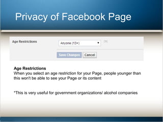 Privacy of Facebook Page 
Age Restrictions 
When you select an age restriction for your Page, people younger than 
this won't be able to see your Page or its content 
*This is very useful for government organizations/ alcohol companies 
 