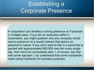 Establishing a 
Corporate Presence 
A corporation can develop a strong presence on Facebook 
in multiple ways. If you are an executive within a 
corporation, you might question why any company would 
want a presence on a social network that seems so 
personal in nature. If you don’t want to fish in a pond that is 
packed with approximately 800,000 new fish every single 
day, then have fun somewhere else. I, of course, say that 
with some sarcasm. I do understand that some companies 
resist using Facebook for business purposes. 
 