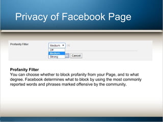 Privacy of Facebook Page 
Profanity Filter 
You can choose whether to block profanity from your Page, and to what 
degree. Facebook determines what to block by using the most commonly 
reported words and phrases marked offensive by the community. 
 