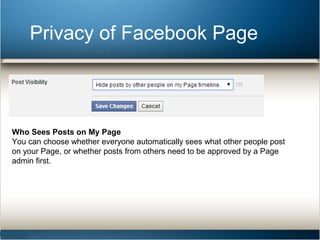 Privacy of Facebook Page 
Who Sees Posts on My Page 
You can choose whether everyone automatically sees what other people post 
on your Page, or whether posts from others need to be approved by a Page 
admin first. 
 