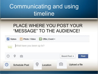 Communicating and using 
timeline 
PLACE WHERE YOU POST YOUR 
“MESSAGE” TO THE AUDIENCE! 
Schedule Post Location Upload a file 
 