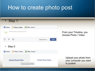 How to create photo post 
• Step 1: 
From your Timeline, you 
choose Photo / Video 
• Step 2: 
Upload your photo from 
your computer you want 
to publish 
 