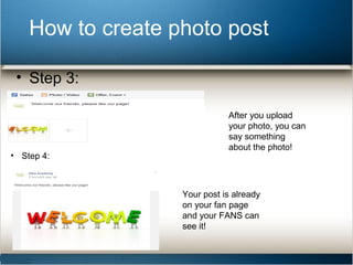 How to create photo post 
• Step 3: 
After you upload 
your photo, you can 
say something 
about the photo! 
• Step 4: 
Your post is already 
on your fan page 
and your FANS can 
see it! 
 