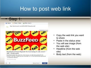 How to post web link 
• Step 1: 
• Copy the web link you want 
to share 
• Paste in the status area 
• You will see image (from 
the web site) 
• Headline (from the web 
site) 
• Body text (from the web) 
 