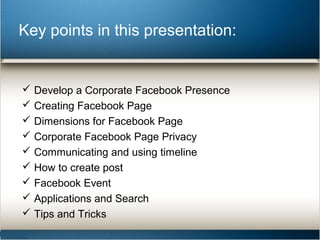 Key points in this presentation: 
 Develop a Corporate Facebook Presence 
 Creating Facebook Page 
 Dimensions for Facebook Page 
 Corporate Facebook Page Privacy 
 Communicating and using timeline 
 How to create post 
 Facebook Event 
 Applications and Search 
 Tips and Tricks 
 