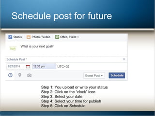 Schedule post for future 
Step 1: You upload or write your status 
Step 2: Click on the “clock” icon 
Step 3: Select your date 
Step 4: Select your time for publish 
Step 5: Click on Schedule 
 