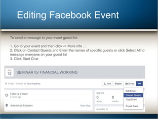 Editing Facebook Event 
To send a message to your event guest list: 
1. Go to your event and then click -> More info … 
2. Click on Contact Guests and Enter the names of specific guests or click Select All to 
message everyone on your guest list 
3. Click Start Chat 
 