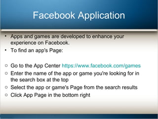 Facebook Application 
• Apps and games are developed to enhance your 
experience on Facebook. 
• To find an app's Page: 
o Go to the App Center https://www.facebook.com/games 
o Enter the name of the app or game you're looking for in 
the search box at the top 
o Select the app or game's Page from the search results 
o Click App Page in the bottom right 
 