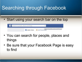 Searching through Facebook 
• Start using your search bar on the top 
• You can search for people, places and 
things 
• Be sure that your Facebook Page is easy 
to find 
 