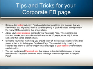 Tips and Tricks for your 
Corporate FB page 
• Because the Notes feature in Facebook is limited in settings and features that you 
can control, you might also want to consider pulling in your RSS feed through one of 
the many RSS applications that are available. 
• Adjust your email signature to include your Facebook Page. This is among the 
simplest tweaks you can make and will reach a lot of people, especially if you’re 
someone that sends a lot of emails. 
• Similar to your email marketing, you should show off the various social networks that 
you’re active in, including your Facebook Page. You can do this by creating a 
separate tab and/or a sidebar widget on all the pages of your website where visitors 
can link out to. 
• You can run targeted Facebook ads that appear in the right sidebar area or news 
feed of users’ Facebook accounts with a message to encourage them to fan your 
Page! 
