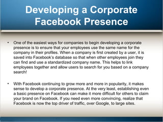 Developing a Corporate 
Facebook Presence 
• One of the easiest ways for companies to begin developing a corporate 
presence is to ensure that your employees use the same name for the 
company in their profiles. When a company is first created by a user, it is 
saved into Facebook’s database so that when other employees join they 
can find and use a standardized company name. This helps to link 
employees together and allow users to search for you based on a company 
search! 
• With Facebook continuing to grow more and more in popularity, it makes 
sense to develop a corporate presence. At the very least, establishing even 
a basic presence on Facebook can make it more difficult for others to claim 
your brand on Facebook. If you need even more convincing, realize that 
Facebook is now the top driver of traffic, over Google, to large sites. 
 