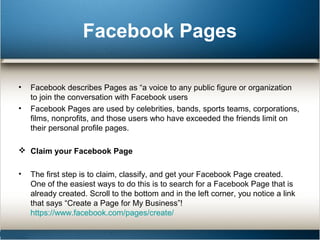 Facebook Pages 
• Facebook describes Pages as “a voice to any public figure or organization 
to join the conversation with Facebook users 
• Facebook Pages are used by celebrities, bands, sports teams, corporations, 
films, nonprofits, and those users who have exceeded the friends limit on 
their personal profile pages. 
 Claim your Facebook Page 
• The first step is to claim, classify, and get your Facebook Page created. 
One of the easiest ways to do this is to search for a Facebook Page that is 
already created. Scroll to the bottom and in the left corner, you notice a link 
that says “Create a Page for My Business”! 
https://www.facebook.com/pages/create/ 
 