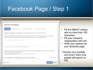 Facebook Page / Step 1 
• Fill the ABOUT section 
with no more than 155 
characters 
• Fill your company 
/organization web site 
• Write your address for 
your facebook page 
* Choose very carefully 
and smart, that’s how 
people will search on 
FB! 
 