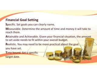 Financial Goal Setting
Specific. Set goals you can clearly name.
Measurable. Determine the amount of time and money it will take to 
reach them.
Attainable and Achievable. Given your financial situation, the amount 
to set aside needs to fit within your overall budget.
Realistic. You may need to be more practical about the goal 
you have set.
Time bound. Set a specific 
target date.
 