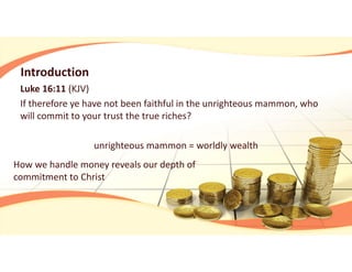 Introduction
Luke 16:11 (KJV)
If therefore ye have not been faithful in the unrighteous mammon, who 
will commit to your trust the true riches?
unrighteous mammon = worldly wealth
How we handle money reveals our depth of 
commitment to Christ
 