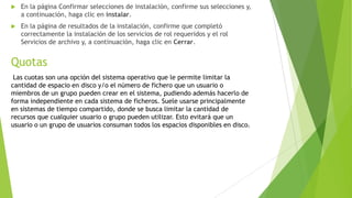 

En la página Confirmar selecciones de instalación, confirme sus selecciones y,
a continuación, haga clic en instalar.



En la página de resultados de la instalación, confirme que completó
correctamente la instalación de los servicios de rol requeridos y el rol
Servicios de archivo y, a continuación, haga clic en Cerrar.

Quotas
Las cuotas son una opción del sistema operativo que le permite limitar la
cantidad de espacio en disco y/o el número de fichero que un usuario o
miembros de un grupo pueden crear en el sistema, pudiendo además hacerlo de
forma independiente en cada sistema de ficheros. Suele usarse principalmente
en sistemas de tiempo compartido, donde se busca limitar la cantidad de
recursos que cualquier usuario o grupo pueden utilizar. Esto evitará que un
usuario o un grupo de usuarios consuman todos los espacios disponibles en disco.

 
