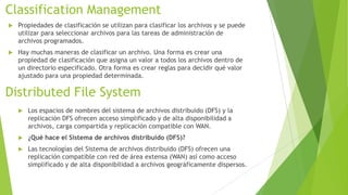 Classification Management


Propiedades de clasificación se utilizan para clasificar los archivos y se puede
utilizar para seleccionar archivos para las tareas de administración de
archivos programados.



Hay muchas maneras de clasificar un archivo. Una forma es crear una
propiedad de clasificación que asigna un valor a todos los archivos dentro de
un directorio especificado. Otra forma es crear reglas para decidir qué valor
ajustado para una propiedad determinada.

Distributed File System


Los espacios de nombres del sistema de archivos distribuido (DFS) y la
replicación DFS ofrecen acceso simplificado y de alta disponibilidad a
archivos, carga compartida y replicación compatible con WAN.



¿Qué hace el Sistema de archivos distribuido (DFS)?



Las tecnologías del Sistema de archivos distribuido (DFS) ofrecen una
replicación compatible con red de área extensa (WAN) así como acceso
simplificado y de alta disponibilidad a archivos geográficamente dispersos.

 