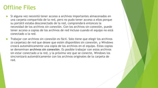 Offline Files


Si alguna vez necesitó tener acceso a archivos importantes almacenados en
una carpeta compartida de la red, pero no pudo tener acceso a ellos porque
su portátil estaba desconectado de la red, comprenderá entonces la
necesidad de los archivos sin conexión. Con los archivos sin conexión, puede
tener acceso a copias de los archivos de red incluso cuando el equipo no está
conectado a la red.



Trabajar con archivos sin conexión es fácil. Solo tiene que elegir los archivos
(o carpetas) de red que desee que estén disponibles sin conexión, y Windows
creará automáticamente una copia de los archivos en el equipo. Estas copias
se denominan archivos sin conexión. Es posible trabajar con estos archivos
sin estar conectado a la red, y la próxima vez que se conecte, Windows los
sincronizará automáticamente con los archivos originales de la carpeta de
red.

 