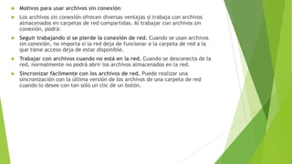 

Motivos para usar archivos sin conexión



Los archivos sin conexión ofrecen diversas ventajas si trabaja con archivos
almacenados en carpetas de red compartidas. Al trabajar con archivos sin
conexión, podrá:



Seguir trabajando si se pierde la conexión de red. Cuando se usan archivos
sin conexión, no importa si la red deja de funcionar o la carpeta de red a la
que tiene acceso deja de estar disponible.



Trabajar con archivos cuando no está en la red. Cuando se desconecta de la
red, normalmente no podrá abrir los archivos almacenados en la red.



Sincronizar fácilmente con los archivos de red. Puede realizar una
sincronización con la última versión de los archivos de una carpeta de red
cuando lo desee con tan solo un clic de un botón.

 