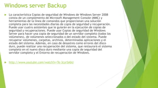 Windows server Backup


La característica Copias de seguridad de Windows de Windows Server 2008
consta de un complemento de Microsoft Management Console (MMC) y
herramientas de la línea de comandos que proporcionan una solución
completa para las necesidades diarias de copia de seguridad y recuperación.
Puede usar cuatro asistentes que le guiarán en la ejecución de copias de
seguridad y recuperaciones. Puede usar Copias de seguridad de Windows
Server para hacer una copia de seguridad de un servidor completo (todos los
volúmenes), de volúmenes seleccionados o del estado del sistema. Puede
recuperar volúmenes, carpetas, archivos, determinadas aplicaciones y el
estado del sistema. Además, en caso de desastres como errores del disco
duro, puede realizar una recuperación del sistema, que restaurará el sistema
completo en el nuevo disco duro mediante una copia de seguridad del
servidor completo y el Entorno de recuperación de Windows.



http://www.youtube.com/watch?v=Te-3cyrSAbU

 