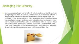Managing File Security


Las empresas despliegan una variedad de soluciones de seguridad de archivos
para proteger los datos de archivos confidenciales de las amenazas internas y
asegurarse de que se mantiene en cumplimiento con las regulaciones. Sin
embargo, incluso después de hacer importantes inversiones en infraestructura
y personal para proteger los datos no estructurados, las organizaciones están
siendo desafiados a identificar quién es dueño de sus datos de archivo, el que
los usuarios tienen permiso para acceder, y que lleve a la práctica los datos.
Estas capacidades básicas son fundamentales para la entrega de la seguridad
de archivos y gestión de datos de forma eficiente en el día a día.

 