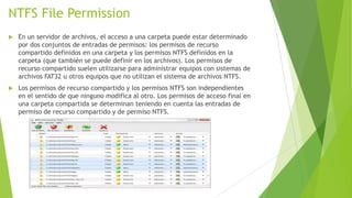 NTFS File Permission


En un servidor de archivos, el acceso a una carpeta puede estar determinado
por dos conjuntos de entradas de permisos: los permisos de recurso
compartido definidos en una carpeta y los permisos NTFS definidos en la
carpeta (que también se puede definir en los archivos). Los permisos de
recurso compartido suelen utilizarse para administrar equipos con sistemas de
archivos FAT32 u otros equipos que no utilizan el sistema de archivos NTFS.



Los permisos de recurso compartido y los permisos NTFS son independientes
en el sentido de que ninguno modifica al otro. Los permisos de acceso final en
una carpeta compartida se determinan teniendo en cuenta las entradas de
permiso de recurso compartido y de permiso NTFS.

 