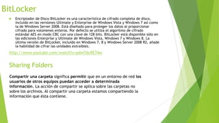 BitLocker


Encriptador de Disco BitLocker es una característica de cifrado completa de disco,
incluido en las versiones Ultimate y Enterprise de Windows Vista y Windows 7 así como
la de Windows Server 2008. Está diseñado para proteger los datos al proporcionar
cifrado para volúmenes enteros. Por defecto se utiliza el algoritmo de cifrado
estándar AES en modo CBC con una clave de 128 bits. BitLocker está disponible sólo en
las ediciones Enterprise y Ultimate de Windows Vista, Windows 7 y Windows 8. La
última versión de BitLocker, incluido en Windows 7, 8 y Windows Server 2008 R2, añade
la habilidad de cifrar las unidades extraíbles.

http://www.youtube.com/watch?v=pdw7du9E7Aw

Sharing Folders
Compartir una carpeta significa permitir que en un entorno de red los
usuarios de otros equipos puedan acceder a determinada
información. La acción de compartir se aplica sobre las carpetas no
sobre los archivos. Al compartir una carpeta estamos compartiendo la
información que ésta contiene.

 