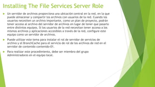 Installing The File Services Server Role


Un servidor de archivos proporciona una ubicación central en la red, en la que
puede almacenar y compartir los archivos con usuarios de la red. Cuando los
usuarios necesiten un archivo importante, como un plan de proyecto, podrán
tener acceso al archivo del servidor de archivos en lugar de tener que pasarlo
entre distintos equipos. Si los usuarios de la red necesitan tener acceso a los
mismos archivos y aplicaciones accesibles a través de la red, configure este
equipo como un servidor de archivos.



Puede utilizar este tema para instalar el rol de servidor de servicios de
archivo y el BranchCache para el servicio de rol de los archivos de red en el
servidor de contenido contenido-01.



Para realizar este procedimiento, debe ser miembro del grupo
Administradores en el equipo local.

 