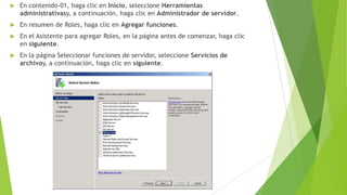 

En contenido-01, haga clic en Inicio, seleccione Herramientas
administrativasy, a continuación, haga clic en Administrador de servidor.



En resumen de Roles, haga clic en Agregar funciones.



En el Asistente para agregar Roles, en la página antes de comenzar, haga clic
en siguiente.



En la página Seleccionar funciones de servidor, seleccione Servicios de
archivoy, a continuación, haga clic en siguiente.

 